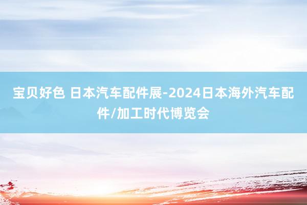 宝贝好色 日本汽车配件展-2024日本海外汽车配件/加工时代博览会