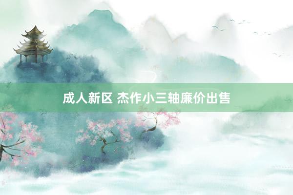 成人新区 杰作小三轴廉价出售