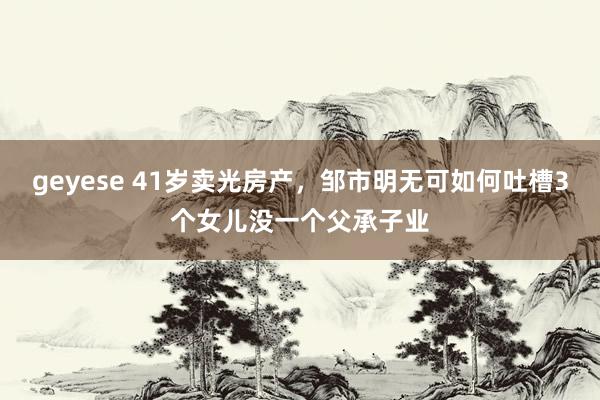 geyese 41岁卖光房产，邹市明无可如何吐槽3个女儿没一个父承子业