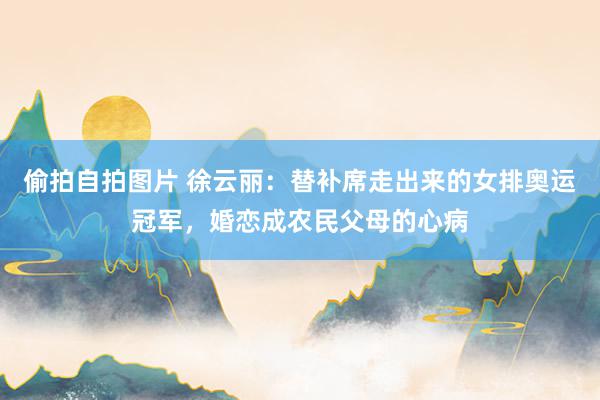 偷拍自拍图片 徐云丽：替补席走出来的女排奥运冠军，婚恋成农民父母的心病