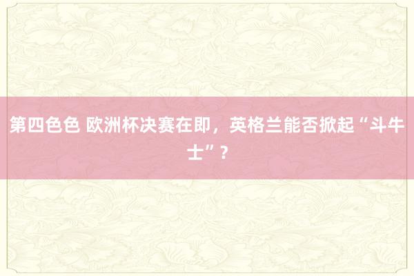 第四色色 欧洲杯决赛在即，英格兰能否掀起“斗牛士”？