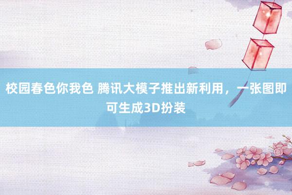 校园春色你我色 腾讯大模子推出新利用，一张图即可生成3D扮装