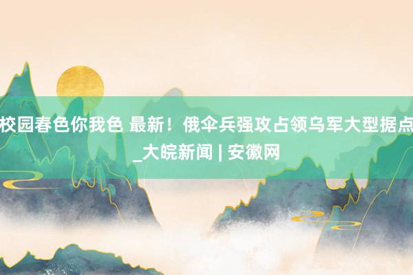 校园春色你我色 最新！俄伞兵强攻占领乌军大型据点_大皖新闻 | 安徽网