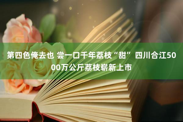 第四色俺去也 尝一口千年荔枝“甜” 四川合江5000万公斤荔枝崭新上市