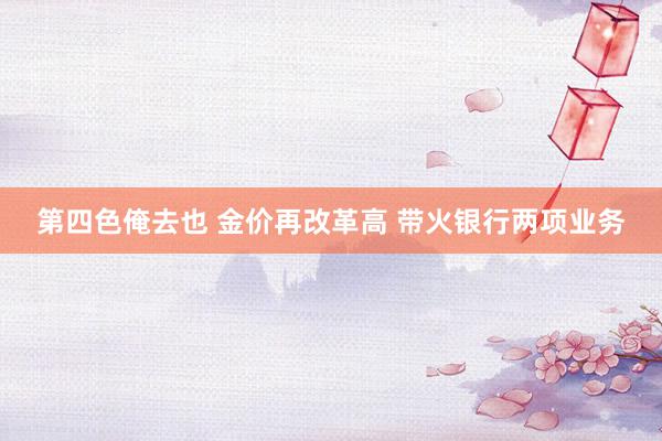 第四色俺去也 金价再改革高 带火银行两项业务