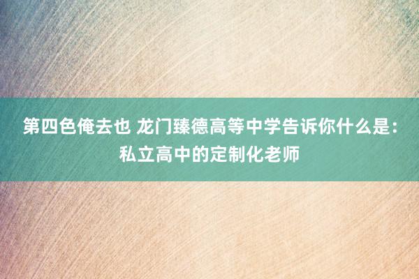 第四色俺去也 龙门臻德高等中学告诉你什么是：私立高中的定制化老师