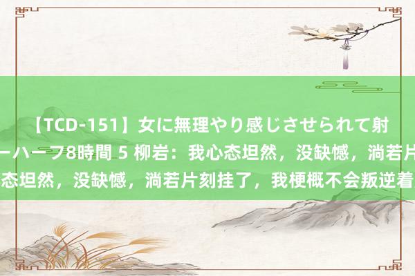 【TCD-151】女に無理やり感じさせられて射精までしてしまうニューハーフ8時間 5 柳岩：我心态坦然，没缺憾，淌若片刻挂了，我梗概不会叛逆着起来