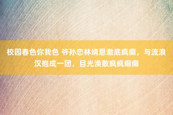 校园春色你我色 爷孙恋林靖恩澈底疯癫，与流浪汉抱成一团，目光涣散疯疯癫癫