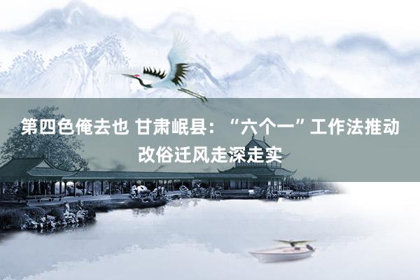 第四色俺去也 甘肃岷县：“六个一”工作法推动改俗迁风走深走实