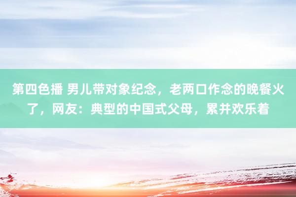 第四色播 男儿带对象纪念，老两口作念的晚餐火了，网友：典型的中国式父母，累并欢乐着