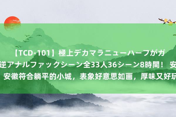 【TCD-101】極上デカマラニューハーフがガン掘り前立腺直撃快感逆アナルファックシーン全33人36シーン8時間！ 安徽符合躺平的小城，表象好意思如画，厚味又好玩，还充满了情面味儿