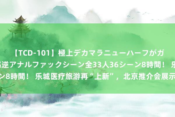 【TCD-101】極上デカマラニューハーフがガン掘り前立腺直撃快感逆アナルファックシーン全33人36シーン8時間！ 乐城医疗旅游再“上新”，北京推介会展示健康新体验