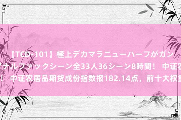 【TCD-101】極上デカマラニューハーフがガン掘り前立腺直撃快感逆アナルファックシーン全33人36シーン8時間！ 中证农居品期货成份指数报182.14点，前十大权重包含M2409等