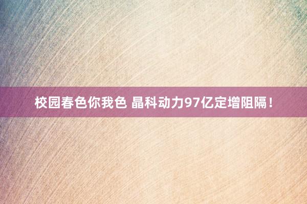 校园春色你我色 晶科动力97亿定增阻隔！