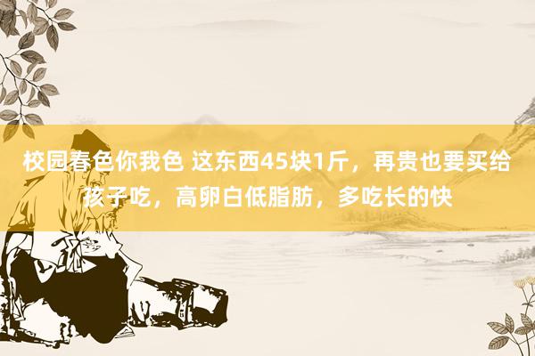 校园春色你我色 这东西45块1斤，再贵也要买给孩子吃，高卵白低脂肪，多吃长的快