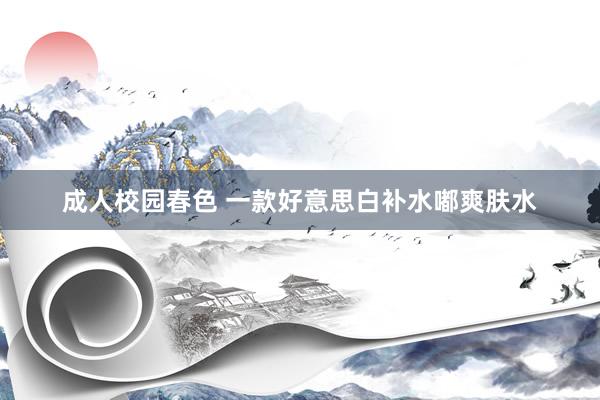 成人校园春色 一款好意思白补水嘟爽肤水