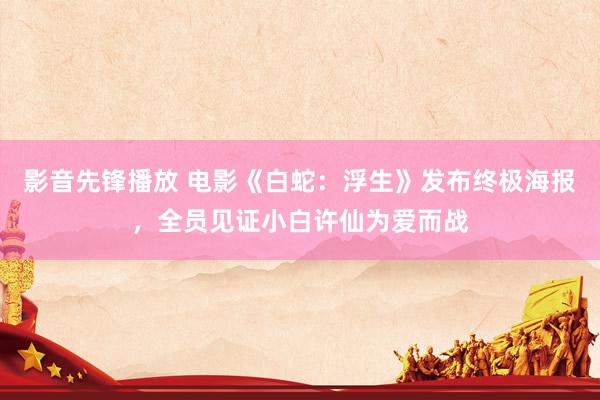 影音先锋播放 电影《白蛇：浮生》发布终极海报，全员见证小白许仙为爱而战