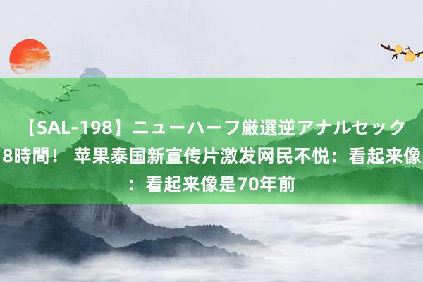 【SAL-198】ニューハーフ厳選逆アナルセックス全20名8時間！ 苹果泰国新宣传片激发网民不悦：看起来像是70年前