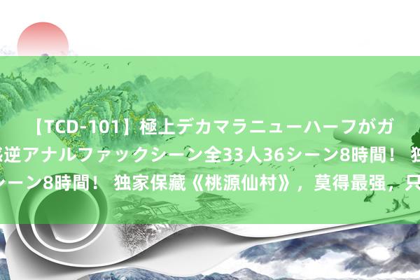 【TCD-101】極上デカマラニューハーフがガン掘り前立腺直撃快感逆アナルファックシーン全33人36シーン8時間！ 独家保藏《桃源仙村》，莫得最强，只须更强！