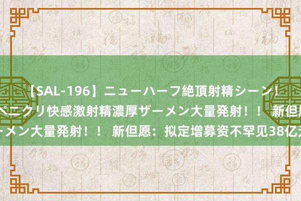 【SAL-196】ニューハーフ絶頂射精シーン！8時間 こだわりのデカペニクリ快感激射精濃厚ザーメン大量発射！！ 新但愿：拟定增募资不罕见38亿元