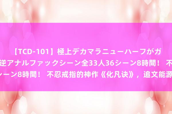 【TCD-101】極上デカマラニューハーフがガン掘り前立腺直撃快感逆アナルファックシーン全33人36シーン8時間！ 不忍戒指的神作《化凡诀》，追文能源有木有！