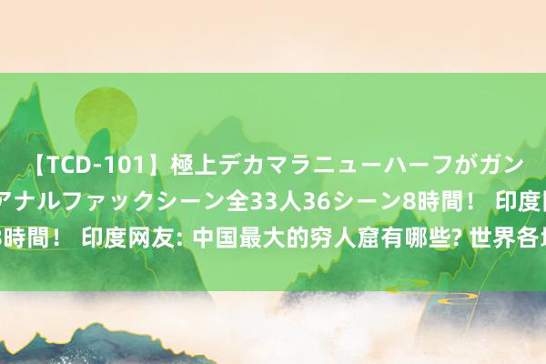 【TCD-101】極上デカマラニューハーフがガン掘り前立腺直撃快感逆アナルファックシーン全33人36シーン8時間！ 印度网友: 中国最大的穷人窟有哪些? 世界各地网友回报