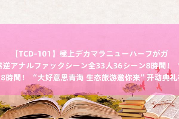 【TCD-101】極上デカマラニューハーフがガン掘り前立腺直撃快感逆アナルファックシーン全33人36シーン8時間！ “大好意思青海 生态旅游邀你来”开动典礼在西宁市举行