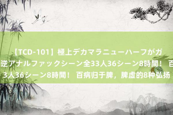 【TCD-101】極上デカマラニューハーフがガン掘り前立腺直撃快感逆アナルファックシーン全33人36シーン8時間！ 百病归于脾，脾虚的8种弘扬