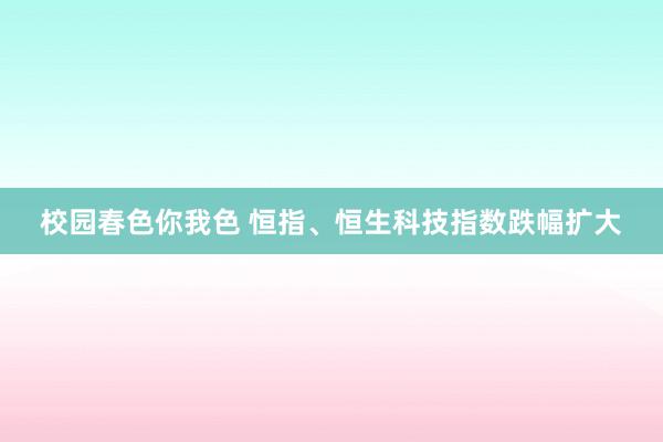 校园春色你我色 恒指、恒生科技指数跌幅扩大