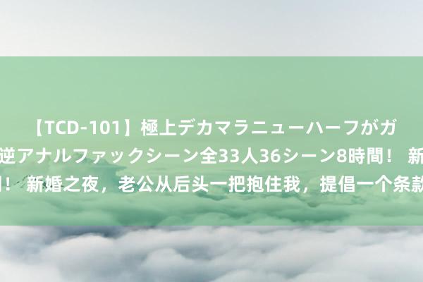 【TCD-101】極上デカマラニューハーフがガン掘り前立腺直撃快感逆アナルファックシーン全33人36シーン8時間！ 新婚之夜，老公从后头一把抱住我，提倡一个条款，我当即条款别离