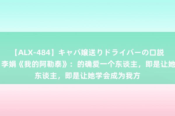 【ALX-484】キャバ嬢送りドライバーの口説きハメ撮り 2 李娟《我的阿勒泰》：的确爱一个东谈主，即是让她学会成为我方