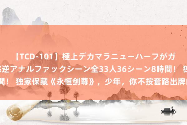 【TCD-101】極上デカマラニューハーフがガン掘り前立腺直撃快感逆アナルファックシーン全33人36シーン8時間！ 独家保藏《永恒剑尊》，少年，你不按套路出牌的步地确凿很靓仔