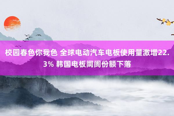 校园春色你我色 全球电动汽车电板使用量激增22.3% 韩国电板阛阓份额下落