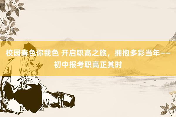校园春色你我色 开启职高之旅，拥抱多彩当年——初中报考职高正其时