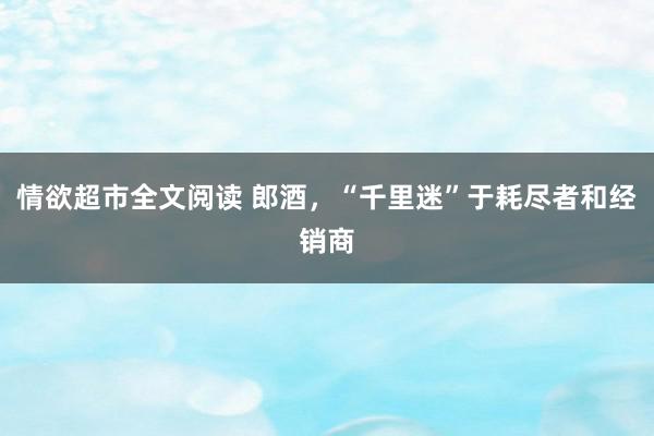 情欲超市全文阅读 郎酒，“千里迷”于耗尽者和经销商
