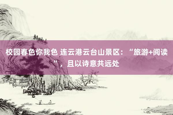 校园春色你我色 连云港云台山景区：“旅游+阅读”，且以诗意共远处