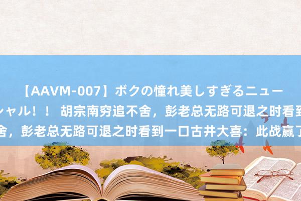 【AAVM-007】ボクの憧れ美しすぎるニューハーフ4時間18人スペシャル！！ 胡宗南穷追不舍，彭老总无路可退之时看到一口古井大喜：此战赢了