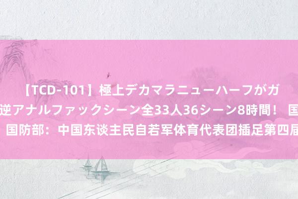 【TCD-101】極上デカマラニューハーフがガン掘り前立腺直撃快感逆アナルファックシーン全33人36シーン8時間！ 国防部：中国东谈主民自若军体育代表团插足第四届寰宇军校学员畅通会