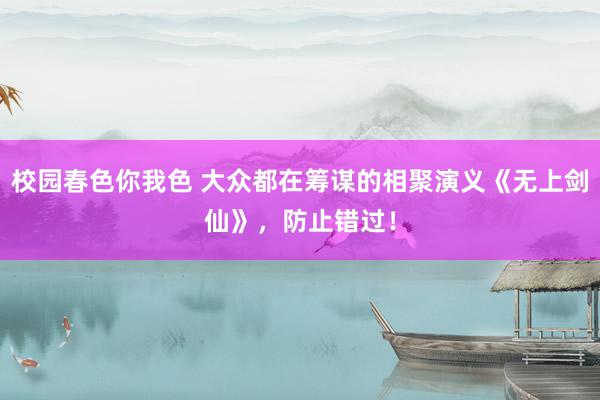 校园春色你我色 大众都在筹谋的相聚演义《无上剑仙》，防止错过！