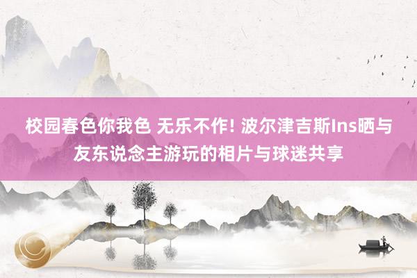校园春色你我色 无乐不作! 波尔津吉斯Ins晒与友东说念主游玩的相片与球迷共享