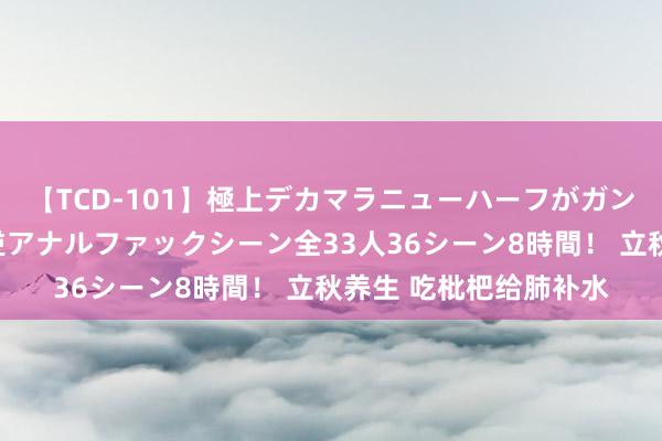 【TCD-101】極上デカマラニューハーフがガン掘り前立腺直撃快感逆アナルファックシーン全33人36シーン8時間！ 立秋养生 吃枇杷给肺补水