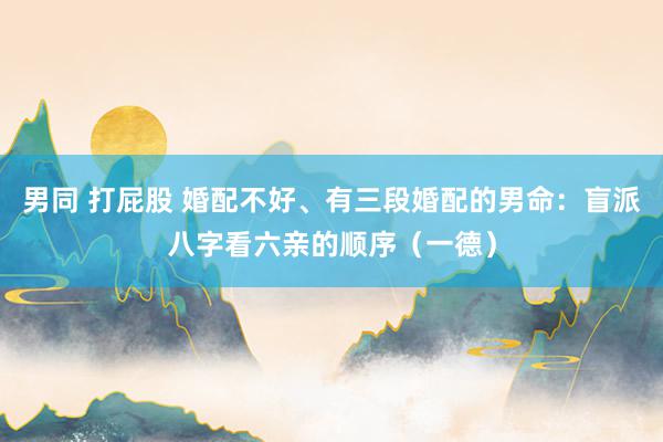 男同 打屁股 婚配不好、有三段婚配的男命：盲派八字看六亲的顺序（一德）