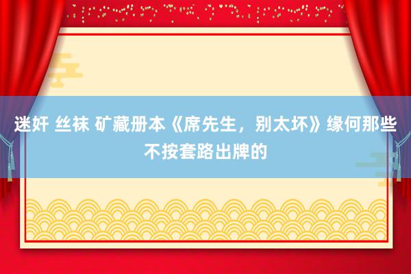 迷奸 丝袜 矿藏册本《席先生，别太坏》缘何那些不按套路出牌的