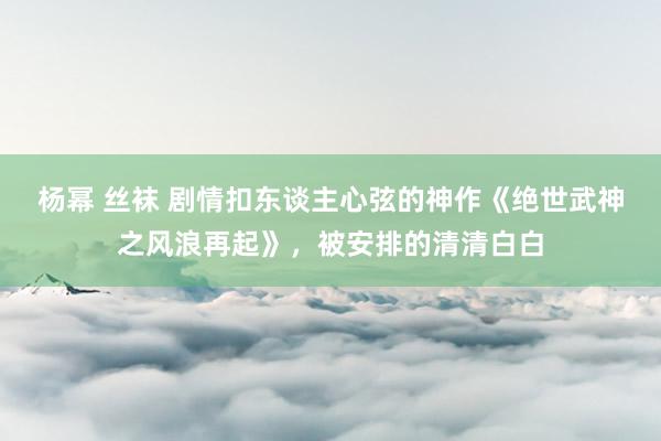 杨幂 丝袜 剧情扣东谈主心弦的神作《绝世武神之风浪再起》，被安排的清清白白