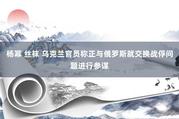 杨幂 丝袜 乌克兰官员称正与俄罗斯就交换战俘问题进行参谋