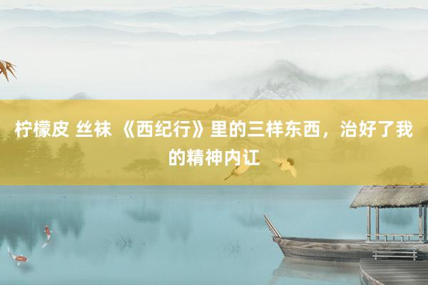 柠檬皮 丝袜 《西纪行》里的三样东西，治好了我的精神内讧