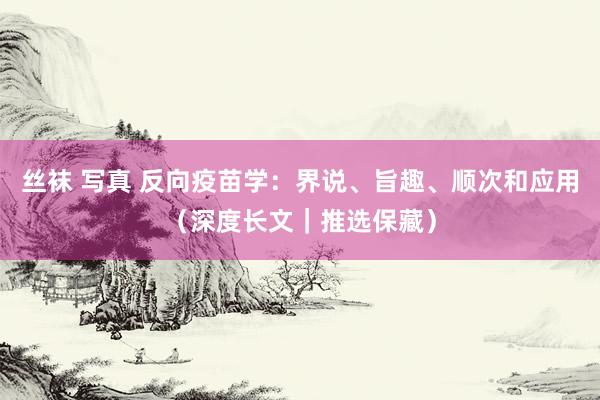 丝袜 写真 反向疫苗学：界说、旨趣、顺次和应用（深度长文｜推选保藏）