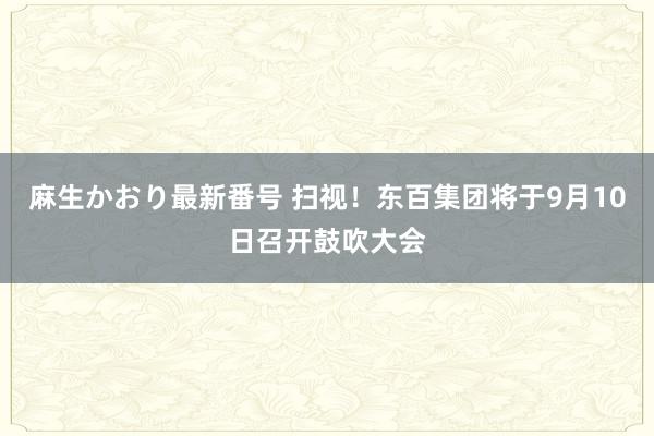 麻生かおり最新番号 扫视！东百集团将于9月10日召开鼓吹大会