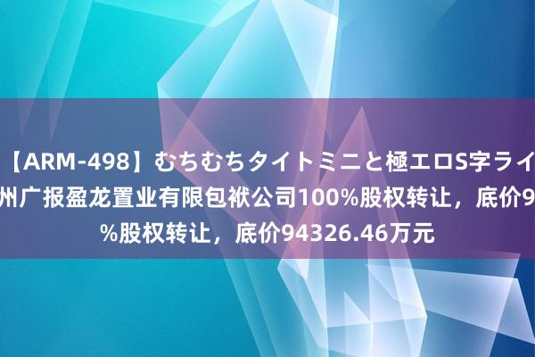 【ARM-498】むちむちタイトミニと極エロS字ライン 2 AIKA 广州广报盈龙置业有限包袱公司100%股权转让，底价94326.46万元