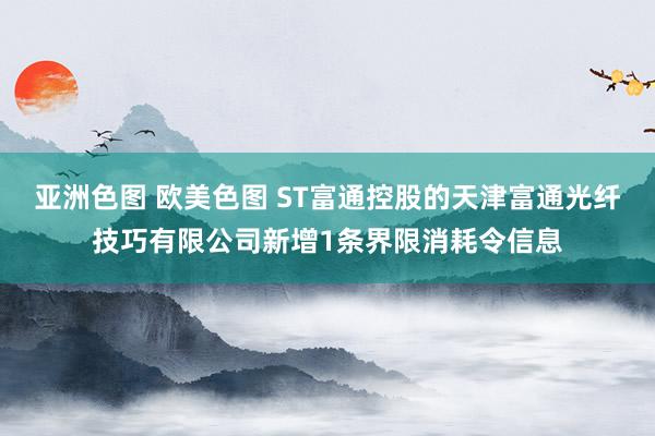 亚洲色图 欧美色图 ST富通控股的天津富通光纤技巧有限公司新增1条界限消耗令信息